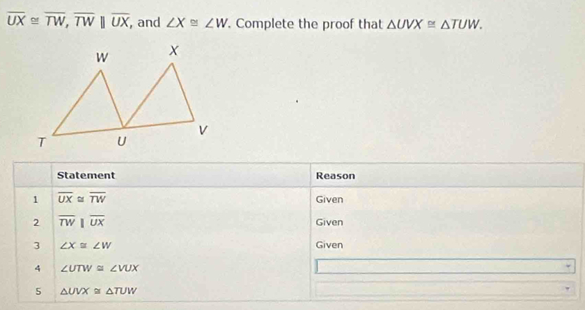 overline UX≌ overline TW, overline TWparallel overline UX, , and ∠ X≌ ∠ W. Complete the proof that △ UVX≌ △ TUW. 
Statement Reason 
1 overline UX≌ overline TW Given 
2 overline TW||overline UX Given 
3 ∠ X≌ ∠ W Given 
4 ∠ UTW≌ ∠ VUX
5 △ UVX≌ △ TUW