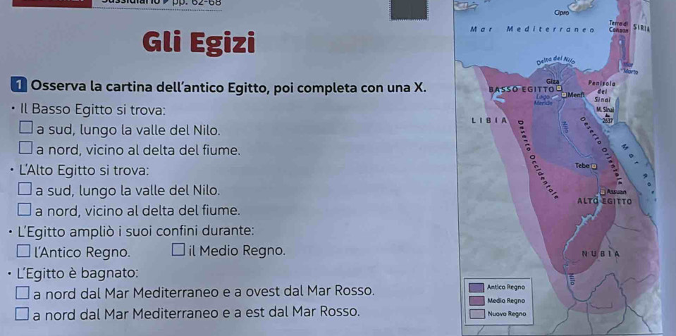 Opro
Terra di
Gli Egizi
M a r Medite r raneo Cansan SIRIA
Delta del Nilo
*Mortía
Giza Penisola
1 Osserva la cartina dell’antico Egitto, poi completa con una X. BªSó EGItTo M. Sinai d e l
Ligo □ Menfi
Meride Sinai
Il Basso Egitto si trova:
L ⅠB ⅠA :
2637
a sud, lungo la valle del Nilo.
a nord, vicino al delta del fiume.
L'Alto Egitto si trova:
Tebe □
: Assuan
a sud, lungo la valle del Nilo. Altö egitto
a nord, vicino al delta del fiume.
L'Egitto ampliò i suoi confini durante:
l'Antico Regno. il Medio Regno. N U B I A
L'Egitto è bagnato:
a nord dal Mar Mediterraneo e a ovest dal Mar Rosso. Medio Regno Antico Regno
a nord dal Mar Mediterraneo e a est dal Mar Rosso. Nuovo Regno