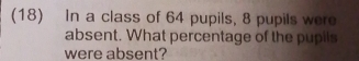 (18) In a class of 64 pupils, 8 pupils were 
absent. What percentage of the pupils 
were absent?