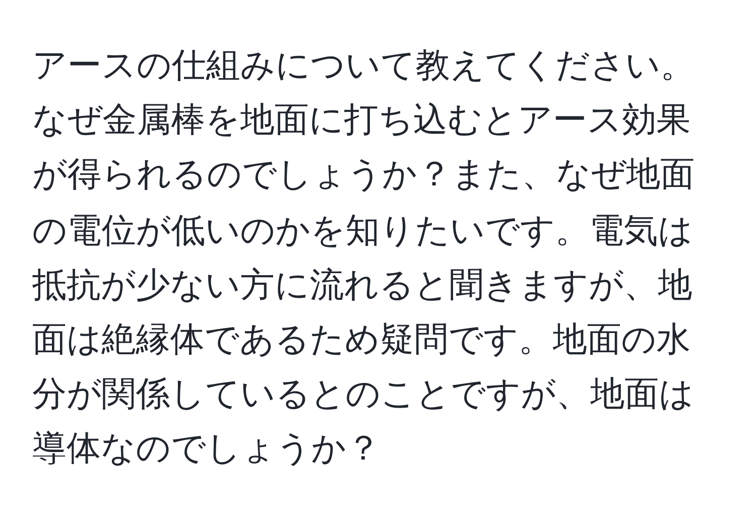 アースの仕組みについて教えてください。なぜ金属棒を地面に打ち込むとアース効果が得られるのでしょうか？また、なぜ地面の電位が低いのかを知りたいです。電気は抵抗が少ない方に流れると聞きますが、地面は絶縁体であるため疑問です。地面の水分が関係しているとのことですが、地面は導体なのでしょうか？