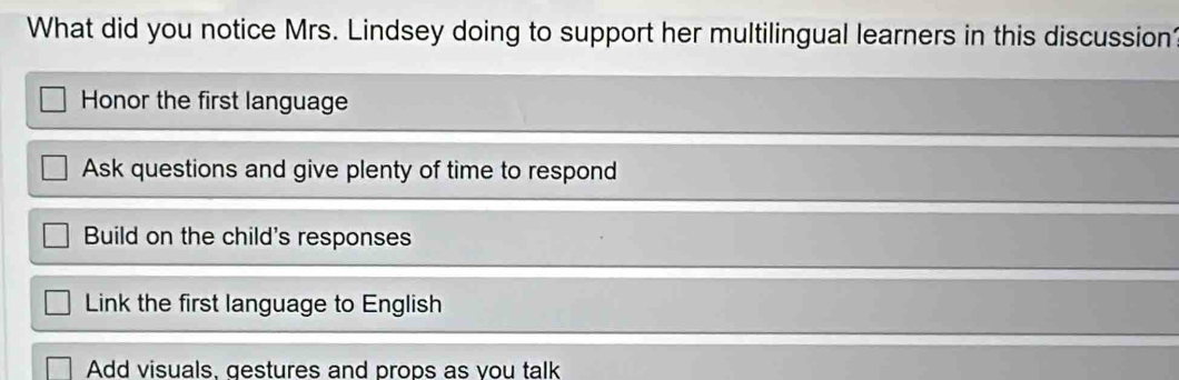 What did you notice Mrs. Lindsey doing to support her multilingual learners in this discussion?
Honor the first language
Ask questions and give plenty of time to respond
Build on the child's responses
Link the first language to English
Add visuals. gestures and props as vou talk