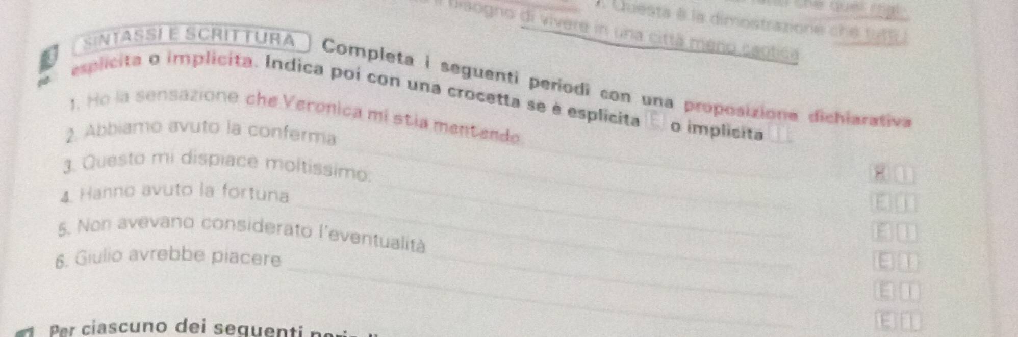 Questa à la dimostrazione che tutf 
l biaogno di vivere in una cittã meno caotica 
SinTASSí É SCrittuRa 

Completa i seguenti periodi con una proposizione dichiarativa 
esplicita o implicita. Indica poi con una crocetta se è esplicita o implicita 
1. Ho la sensazione che Veronica mi stia mentende 
2. Abbiamo avuto la conferma 
3. Questo mi dispiace moltissimo: 
_ 
4. Hanno avuto la fortuna 
_ 
_ 
a 
5. Non avevano considerato l'eventualità 
_ 
6. Giulio avrebbe piacere_ 
_ 
1 
E 
r ciascuno dei sequen ti n