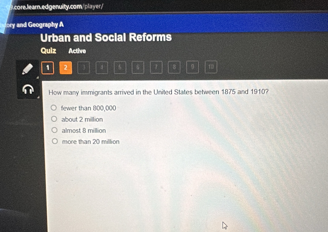 ory and Geography A
Urban and Social Reforms
Quiz Active
1 2
4 5 6 7 8 9 10
How many immigrants arrived in the United States between 1875 and 1910?
fewer than 800,000
about 2 million
almost 8 million
more than 20 million