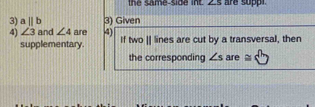 the same-side int. ∠ S are suppi. 
3) aparallel b 3) Given 
4) ∠ 3 and ∠ 4 are 4) lines are cut by a transversal, then 
supplementary. If |wo||
the corresponding ∠ s are ≌.