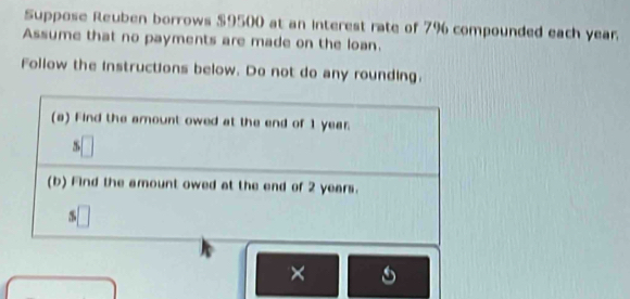 Suppose Reuben borrows $9500 at an interest rate of 7% compounded each year. 
Assume that no payments are made on the loan. 
Follow the instructions below. Do not do any rounding. 
(a) Find the amount owed at the end of 1 year. 
5 
(b) Find the amount owed at the end of 2 years. 
×