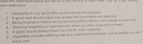 Read the statements below and decide if they are true or false. Write "True" or 'Faise" next to 
each statement. 
1. Hospitality is only about offering food and drinks to guests. 
2. A good host should make their guests feel comfortable and welcome. 
3. Being hospitable means being kind and polite to others, even outside of your home. 
4. Showing hospitality is important only when you have a big party or event 
5. A guest should always thank the host for their hospitality. 
6. Hospitality includes offering help and support when needed, even to people you don't 
know well.