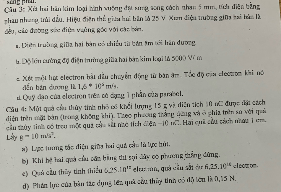 sang phal. 
Câu 3: Xét hai bản kim loại hình vuông đặt song song cách nhau 5 mm, tích điện bằng 
nhau nhưng trái dấu. Hiệu điện thế giữa hai bản là 25 V. Xem điện trường giữa hai bản là 
đều, các đường sức điện vuông góc với các bản. 
a. Điện trường giữa hai bản có chiều từ bản âm tới bản dương 
b. Độ lớn cường độ điện trường giữa hai bản kim loại là 5000 V/ m
c. Xét một hạt electron bắt đầu chuyển động từ bản âm. Tốc độ của electron khi nó 
đến bản dương là 1,6*10^6m/s. 
d.Quỹ đạo của electron trên có dạng 1 phần của parabol. 
Câu 4: Một quả cầu thủy tinh nhỏ có khối lượng 15 g và điện tích 10 nC được đặt cách 
điện trên mặt bàn (trong không khí). Theo phương thắng đứng và ở phía trên so với quả 
cầu thủy tinh có treo một quả cầu sắt nhỏ tích điện −10 nC. Hai quả cầu cách nhau 1 cm. 
Lấy g=10m/s^2. 
a) Lực tương tác điện giữa hai quả cầu là lực hút. 
b) Khi hệ hai quả cầu cân bằng thì sợi dây có phương thẳng đứng. 
c) Quả cầu thủy tinh thiếu 6, 25. 10^(10) electron, quả cầu sắt dư 6, 25. 10^(10) electron. 
d) Phản lực của bàn tác dụng lên quả cầu thủy tinh có độ lớn là 0,15 N.