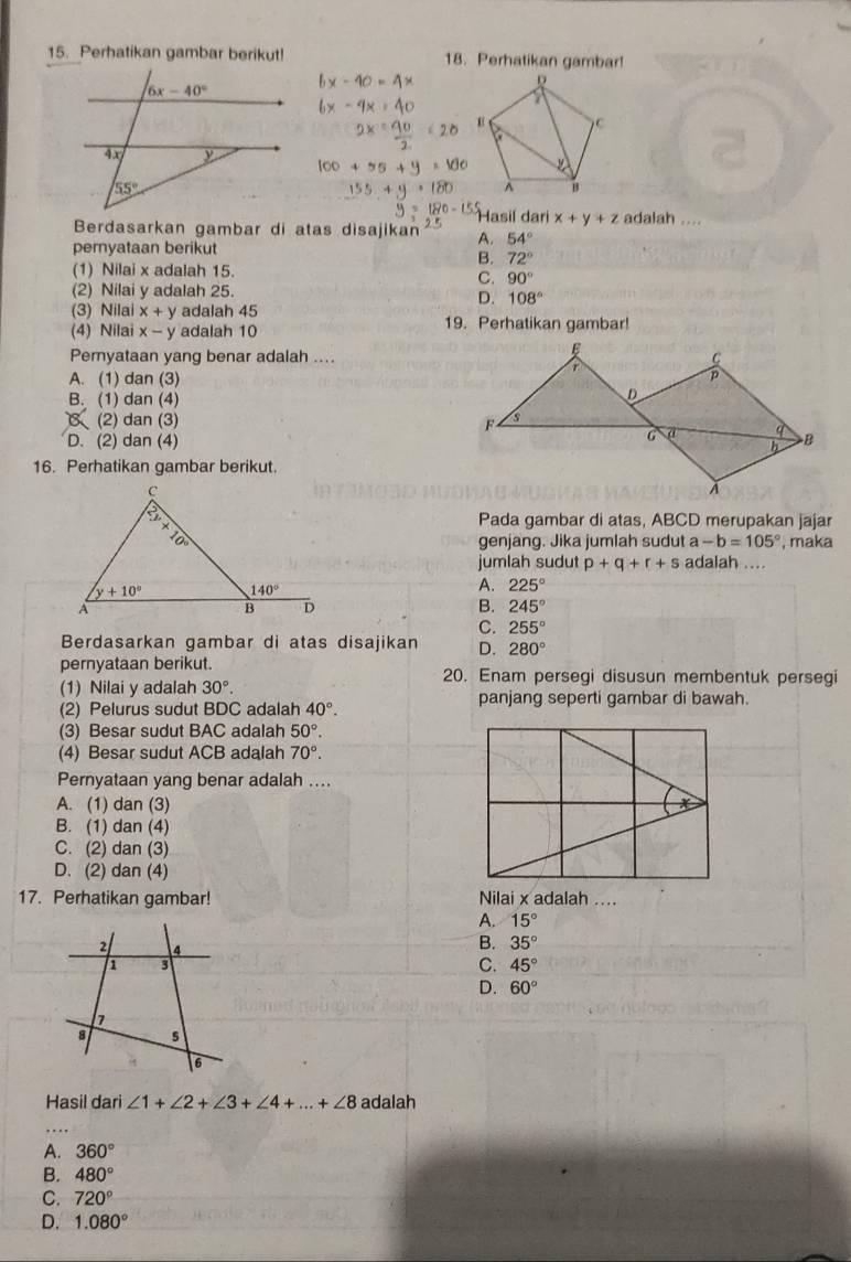 Perhatikan gambar berikut! 18. Perhatikan gambar!
Hasil dari x+y+z adalah ....
Berdasarkan gambar di atas disajikan A. 54°
pernyataan berikut
B. 72°
(1) Nilai x adalah 15.
C. 90°
(2) Nilai y adalah 25.
D. 108°
(3) Nilai x+y adalah 45
(4) Nilai x-y adalah 10 19. Perhatikan gambar!
Peryataan yang benar adalah ....
A. (1) dan (3)
B. (1) dan (4)
(2) dan (3)
D. (2) dan (4)
16. Perhatikan gambar berikut.
Pada gambar di atas, ABCD merupakan jajar
genjang. Jika jumlah sudut a-b=105° , maka
jumlah sudut p+q+r+s adalah ....
A. 225°
B. 245°
C. 255°
Berdasarkan gambar di atas disajikan D. 280°
pernyataan berikut.
20. Enam persegi disusun membentuk persegi
(1) Nilai y adalah 30°. panjang seperti gambar di bawah.
(2) Pelurus sudut BDC adalah 40°.
(3) Besar sudut BAC adalah 50°.
(4) Besar sudut ACB adalah 70°.
Pernyataan yang benar adalah ....
A. (1) dan (3)
B. (1) dan (4)
C. (2) dan (3)
D. (2) dan (4)
17. Perhatikan gambar! Nilai x adalah ....
A. 15°
B. 35°
C. 45°
D. 60°
Hasil dari ∠ 1+∠ 2+∠ 3+∠ 4+...+∠ 8 adalah
A. 360°
B. 480°
C. 720°
D. 1.080°