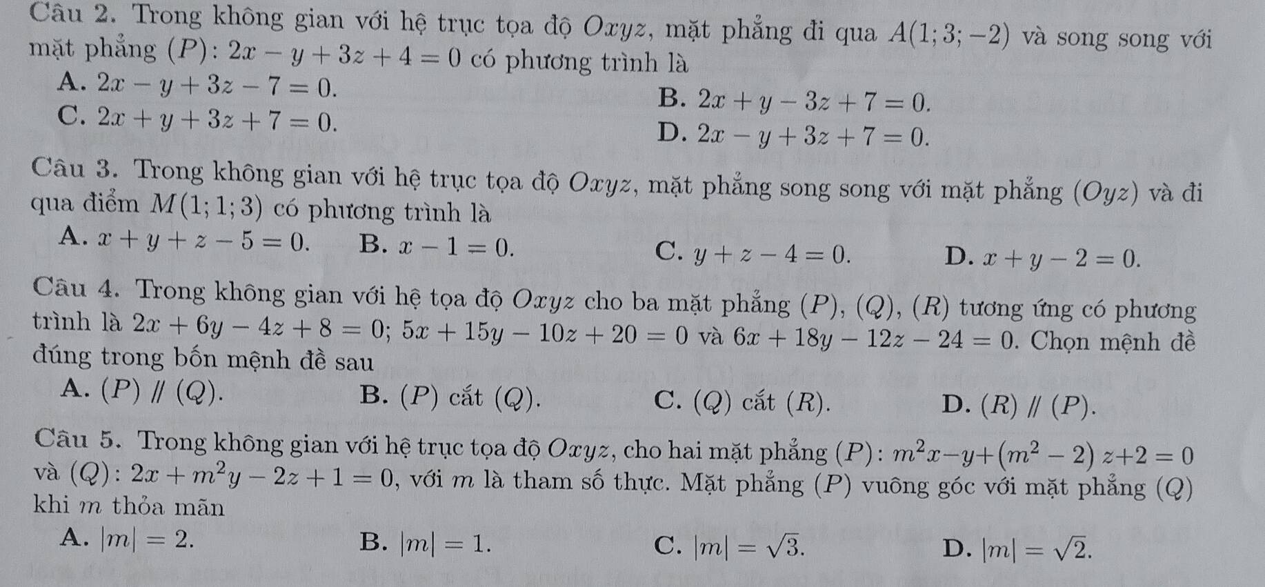 Trong không gian với hệ trục tọa độ Oxyz, mặt phẳng đi qua A(1;3;-2) và song song với
mặt phẳng (P): 2x-y+3z+4=0 có phương trình là
A. 2x-y+3z-7=0.
B. 2x+y-3z+7=0.
C. 2x+y+3z+7=0.
D. 2x-y+3z+7=0.
Câu 3. Trong không gian với hệ trục tọa độ Oxyz, mặt phẳng song song với mặt phẳng (Oyz) và đi
qua điểm M(1;1;3) có phương trình là
A. x+y+z-5=0. B. x-1=0. y+z-4=0.
C.
D. x+y-2=0.
Câu 4. Trong không gian với hệ tọa độ Oxyz cho ba mặt phẳng (P), (Q), (R) tương ứng có phương
trình là 2x+6y-4z+8=0;5x+15y-10z+20=0 và 6x+18y-12z-24=0.  Chọn mệnh đề
đúng trong bốn mệnh đề sau
A. (P)parallel (Q). B. (P) cắt (Q). C. (Q) cắt (R). D. (R)//(P).
Câu 5. Trong không gian với hệ trục tọa độ Oxyz, cho hai mặt phẳng (P): m^2x-y+(m^2-2)z+2=0
và (Q):2x+m^2y-2z+1=0 , với m là tham số thực. Mặt phẳng (P) vuông góc với mặt phẳng (Q)
khi m thỏa mãn
A. |m|=2. B. |m|=1. C. |m|=sqrt(3). D. |m|=sqrt(2).