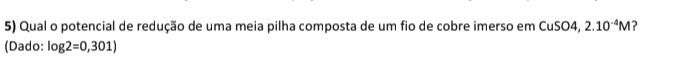 Qual o potencial de redução de uma meia pilha composta de um fio de cobre imerso em CuSO4, 2.10^(-4)M ? 
(Dado: log 2=0,301)