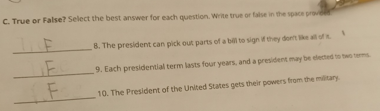 True or False? Select the best answer for each question, Write true or false in the space provided. 
_ 
8. The president can pick out parts of a bill to sign if they don't like all of it. 
_ 
9. Each presidential term lasts four years, and a president may be elected to two terms. 
_ 
10. The President of the United States gets their powers from the military.