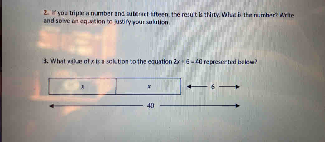 If you triple a number and subtract fifteen, the result is thirty. What is the number? Write 
and solve an equation to justify your solution. 
3. What value of x is a solution to the equation 2x+6=40 represented below?