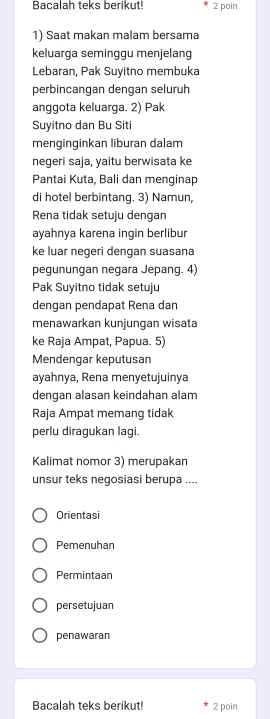 Bacalah teks berikut! 2 poin
1) Saat makan malam bersama
keluarga seminggu menjelang
Lebaran, Pak Suyitno membuka
perbincangan dengan seluruh
anggota keluarga. 2) Pak
Suyitno dan Bu Siti
menginginkan liburan dalam
negeri saja, yaitu berwisata ke
Pantai Kuta, Bali dan menginap
di hotel berbintang. 3) Namun,
Rena tidak setuju dengan
ayahnya karena ingin berlibur
ke luar negeri dengan suasana
pegunungan negara Jepang. 4)
Pak Suyitno tidak setuju
dengan pendapat Rena dan
menawarkan kunjungan wisata
ke Raja Ampat, Papua. 5)
Mendengar keputusan
ayahnya, Rena menyetujuinya
dengan alasan keindahan alam
Raja Ampat memang tidak
perlu diragukan lagi.
Kalimat nomor 3) merupakan
unsur teks negosiasi berupa ....
Orientasi
Pemenuhan
Permintaan
persetujuan
penawaran
Bacalah teks berikut! 2 poin