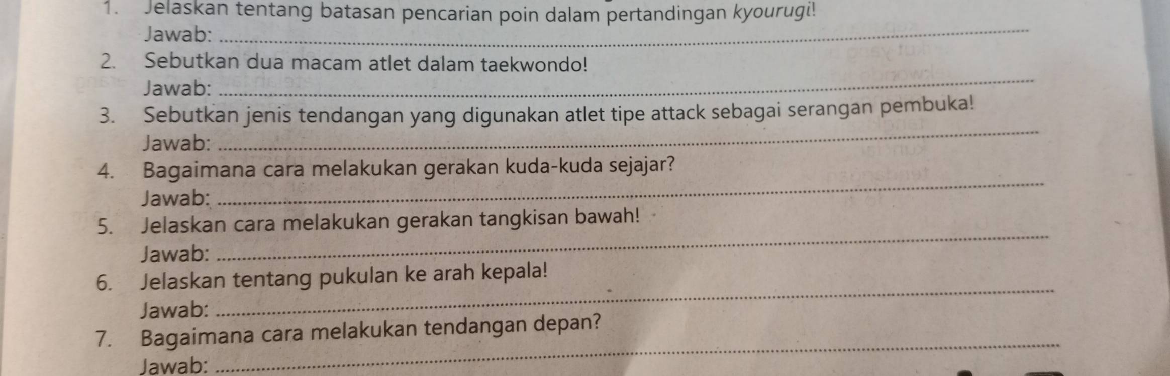 Jelaskan tentang batasan pencarian poin dalam pertandingan kyourugi! 
Jawab: 
_ 
_ 
2. Sebutkan dua macam atlet dalam taekwondo! 
Jawab: 
_ 
3. Sebutkan jenis tendangan yang digunakan atlet tipe attack sebagai serangan pembuka! 
Jawab: 
_ 
4. Bagaimana cara melakukan gerakan kuda-kuda sejajar? 
Jawab: 
_ 
5. Jelaskan cara melakukan gerakan tangkisan bawah! 
Jawab: 
6. Jelaskan tentang pukulan ke arah kepala! 
Jawab: 
_ 
7. Bagaimana cara melakukan tendangan depan? 
Jawab: 
_