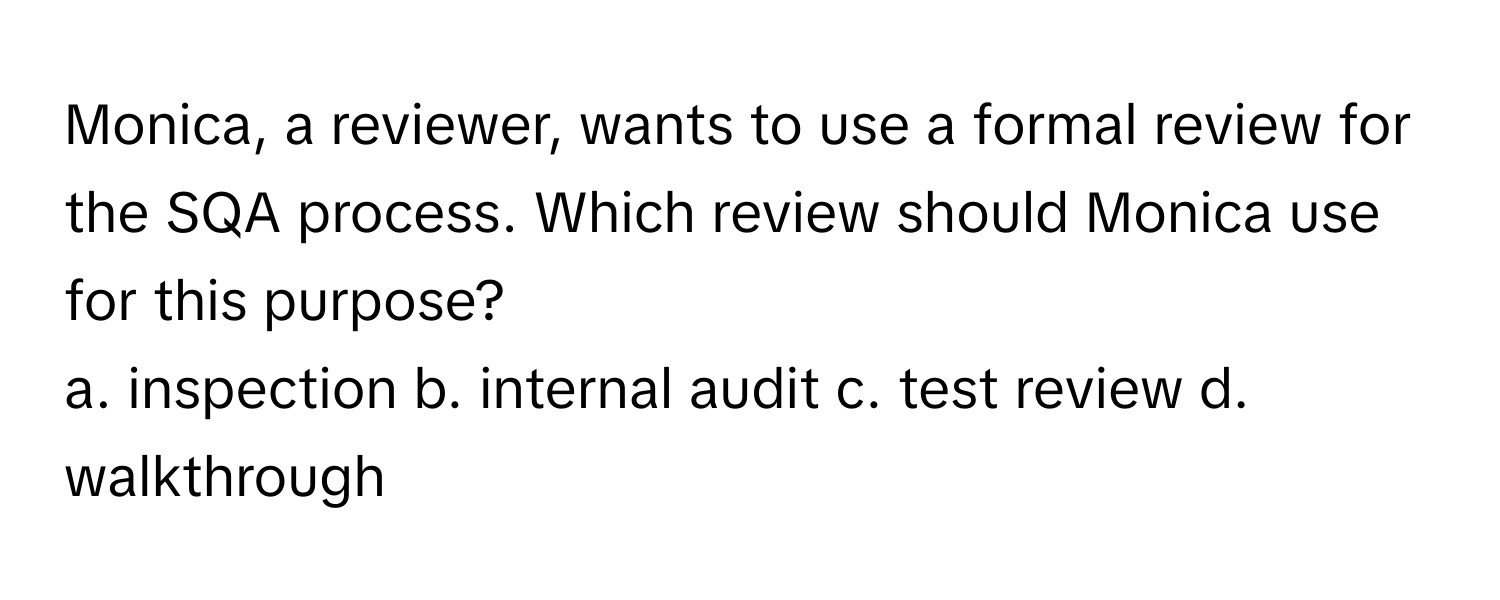 Monica, a reviewer, wants to use a formal review for the SQA process. Which review should Monica use for this purpose?

a. inspection b. internal audit c. test review d. walkthrough