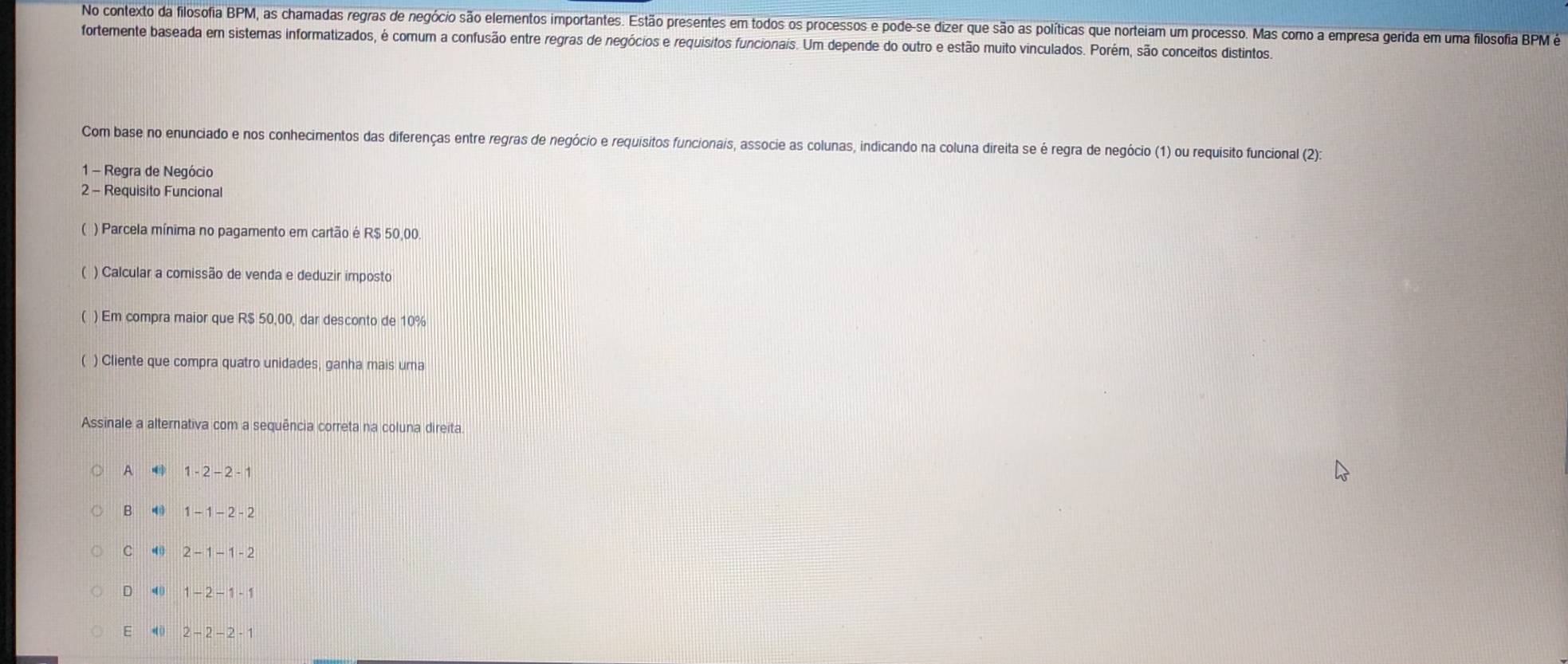 No contexto da filosofia BPM, as chamadas regras de negócio são elementos importantes. Estão presentes em todos os processos e pode-se dizer que são as políticas que norteiam um processo. Mas como a empresa gerida em uma filosofia BPM é
fortemente baseada em sistemas informatizados, é comum a confusão entre regras de negócios e requisitos funcionais. Um depende do outro e estão muito vinculados. Porém, são conceitos distintos.
Com base no enunciado e nos conhecimentos das diferenças entre regras de negócio e requisitos funcionais, associe as colunas, indicando na coluna direita se é regra de negócio (1) ou requisito funcional (2):
1 - Regra de Negócio
2 - Requisito Funcional
( ) Parcela mínima no pagamento em cartão é R$ 50,00.
) Calcular a comissão de venda e deduzir imposto
( ) Em compra maior que R$ 50,00, dar desconto de 10%
( ) Cliente que compra quatro unidades, ganha mais uma
Assinale a alternativa com a sequência correta na coluna direita.
A 1-2-2-1
B 1-1-2-2
C 4 2-1-1-2
D 4 1-2-1-1
E 40 2-2-2-1