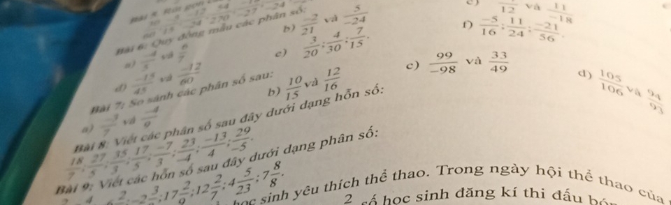 ài 6: Quy động mẫu các phân số:  (10-13)/60-15 60° 14/270 =27°-24 b)  (-2)/21  và  5/-24 
overline 12 và 
f)  (-5)/16 ;  11/24 ;  (-21)/56 . 
a )  (-4)/3  sui  n/7 
e)  3/20 ;  4/30 ;  7/15 . 
và 
Đài 7: So sánh các phân số sau:  11/-18 
d)  (-15)/45   (-12)/60   12/16  c)  99/-98   33/49 
d)  105/106  va  9q/93 
và 
b) 
a)  (-3)/7  vá  (-4)/e   10/15 
 18/7 ;  27/5 ;  35/3 ;  17/5 ;  (-7)/3 ;  23/4 ;  (-13)/4 ;  29/-5 . Bài 8: Việt các phân số sau đây dưới dạng hỗn số. 
rới d ạng phân số: 
B 4* 2 3/2 , 17 2/9 ; 12 2/7 ; 4 5/23 ; 7 8/8 . Foc sinh yêu thích thể thao. Trong ngày hội thể thao của 
2 sá học sinh đăng kí thi đấu bộ