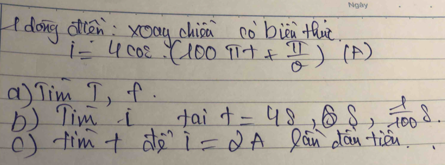 dong dièn xag chioa cò bièi fhuc.
i=4cos (100π t+ π /θ  )(A)
a) Tim T, f. 
b) Tim i tai t=48,68, 1/100 delta
() tim + de i=2A Can day tien.