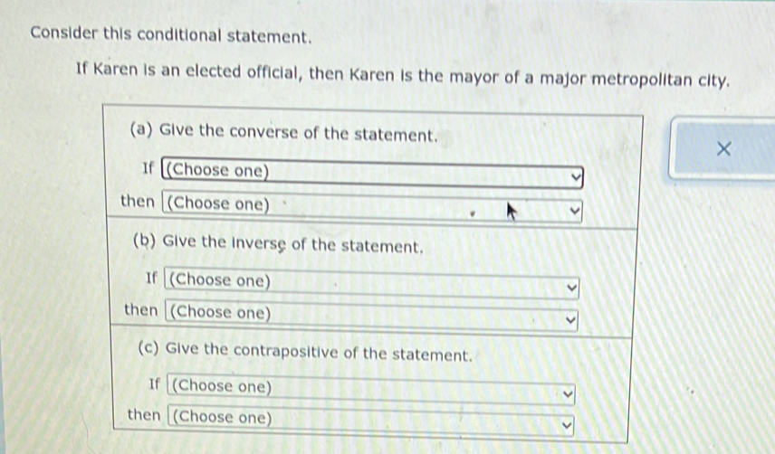 Consider this conditional statement. 
If Karen is an elected official, then Karen is the mayor of a major metropolitan city. 
(a) Give the converse of the statement. 
× 
If (Choose one) 
then (Choose one) 
(b) Give the inverse of the statement. 
If (Choose one) 
then (Choose one) 
(c) Give the contrapositive of the statement. 
If (Choose one) 
then (Choose one)