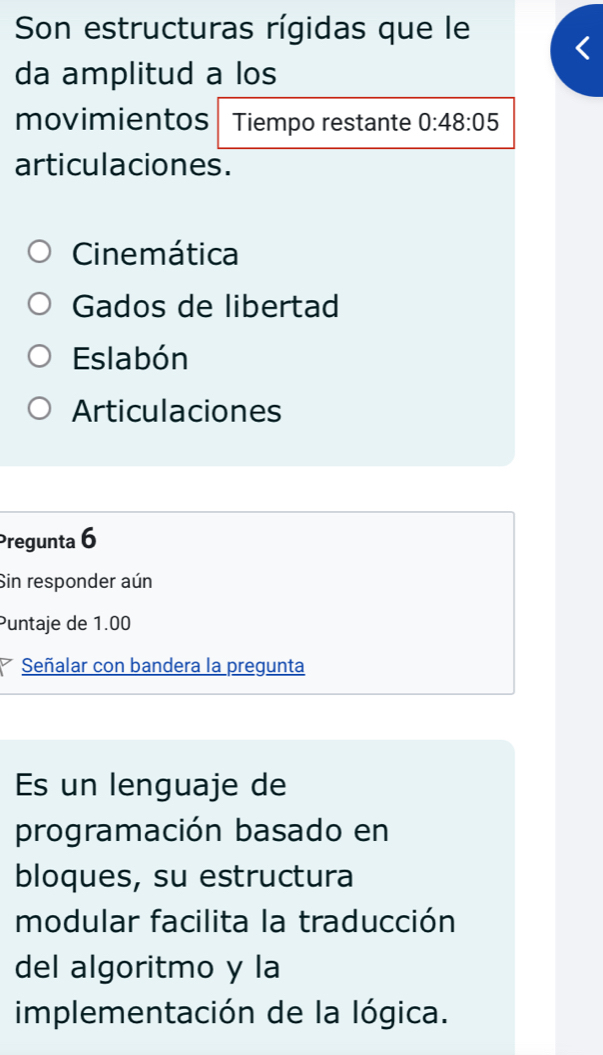 Son estructuras rígidas que le
da amplitud a los
movimientos Tiempo restante 0:48:05
articulaciones.
Cinemática
Gados de libertad
Eslabón
Articulaciones
Pregunta 6
Sin responder aún
Puntaje de 1.00
Señalar con bandera la pregunta
Es un lenguaje de
programación basado en
bloques, su estructura
modular facilita la traducción
del algoritmo y la
implementación de la lógica.