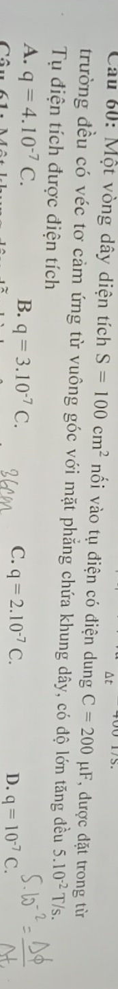 Cầu 60: Một vòng dây diện tích S=100cm^2 nối vào tụ điện có điện dung C=200mu F , được đặt trong từ
trường đều có véc tơ cảm ứng từ vuông góc với mặt phẳng chứa khung dây, có độ lớn tăng đều 5.10^(-2) T/s.
Tụ điện tích được điện tích
A. q=4.10^(-7)C. B. q=3.10^(-7)C. C. q=2.10^(-7)C. D. q=10^(-7) C.