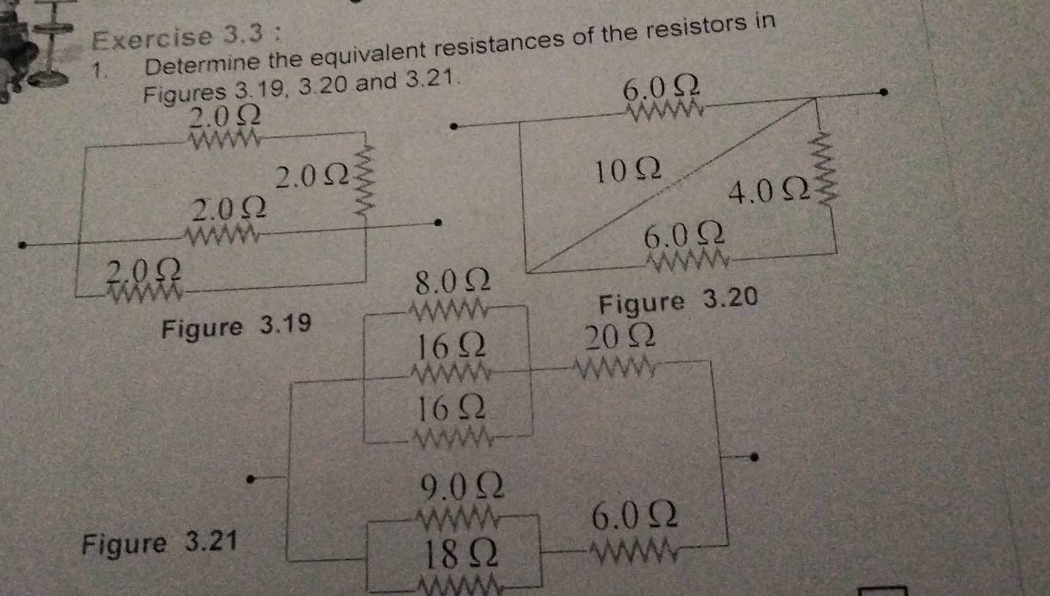 Determine the equivalent resistances of the resistors in 
Figures 3.19, 3.20 and 3.21.
6.0Ω
2. 0Ω

2. 0Ω 10Ω
2 
2. 0Ω 4. 0Ω
6. 0Ω
2. 0Ω
8. 0Ω
Figure 3.19 Figure 3.20
16Ω
20Ω
16Ω
9. 0Ω
6. 0Ω
Figure 3.21
18Ω