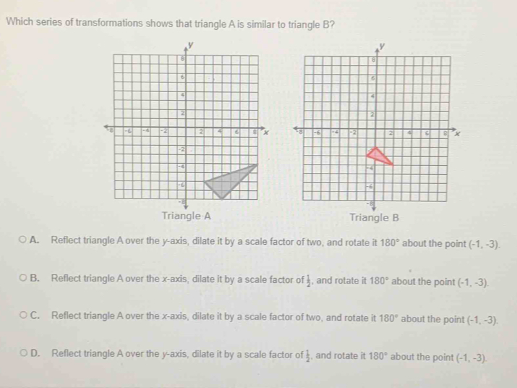 Which series of transformations shows that triangle A is similar to triangle B?

Triangle A
A. Reflect triangle A over the y-axis, dilate it by a scale factor of two, and rotate it 180° about the point (-1,-3).
B. Reflect triangle A over the x-axis, dilate it by a scale factor of  1/2  , and rotate it 180° about the point (-1,-3).
C. Reflect triangle A over the x-axis, dilate it by a scale factor of two, and rotate it 180° about the point (-1,-3).
D. Reflect triangle A over the y-axis, dilate it by a scale factor of  1/2  , and rotate it 180° about the point (-1,-3).