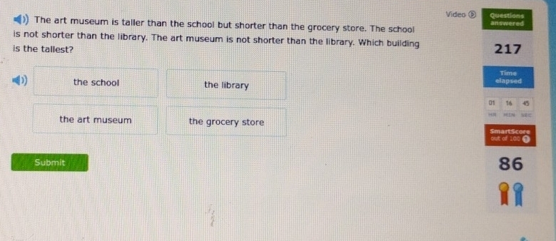 Video é Questions
The art museum is taller than the school but shorter than the grocery store. The school answered
is not shorter than the library. The art museum is not shorter than the library. Which building
is the tallest? 217
Time
D the school the library elapsed
01 16 45
H HEN
the art museum the grocery store
SmartScore out of 100 ①
Submit
86