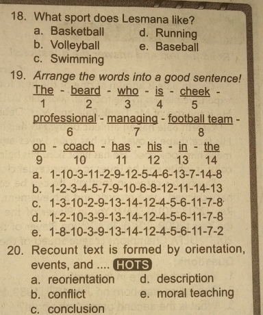 What sport does Lesmana like?
a. Basketball d. Running
b. Volleyball e. Baseball
c. Swimming
19. Arrange the words into a good sentence!
 The/1 - beard/2 - who/3 - is/4 - cheek/5 -
professional - managing - football team -
6 7 8
 on/9 - coach/10 - has/11 - his/12 - in/13 - the/14 
a. 1-10-3-11-2-9-12-5-4-6-13-7-14-8
b. 1-2-3-4-5-7-9-10-6-8-12-11-14-13
C. 1-3-10-2-9-13-14-12-4-5-6-11-7-8
d. 1-2-10-3-9-13-14-12-4-5-6-11-7-8
e. 1-8-10-3-9-13-14-12-4-5-6-11-7-2
20. Recount text is formed by orientation,
events, and .... HOTS
a. reorientation d. description
b. conflict e. moral teaching
c. conclusion