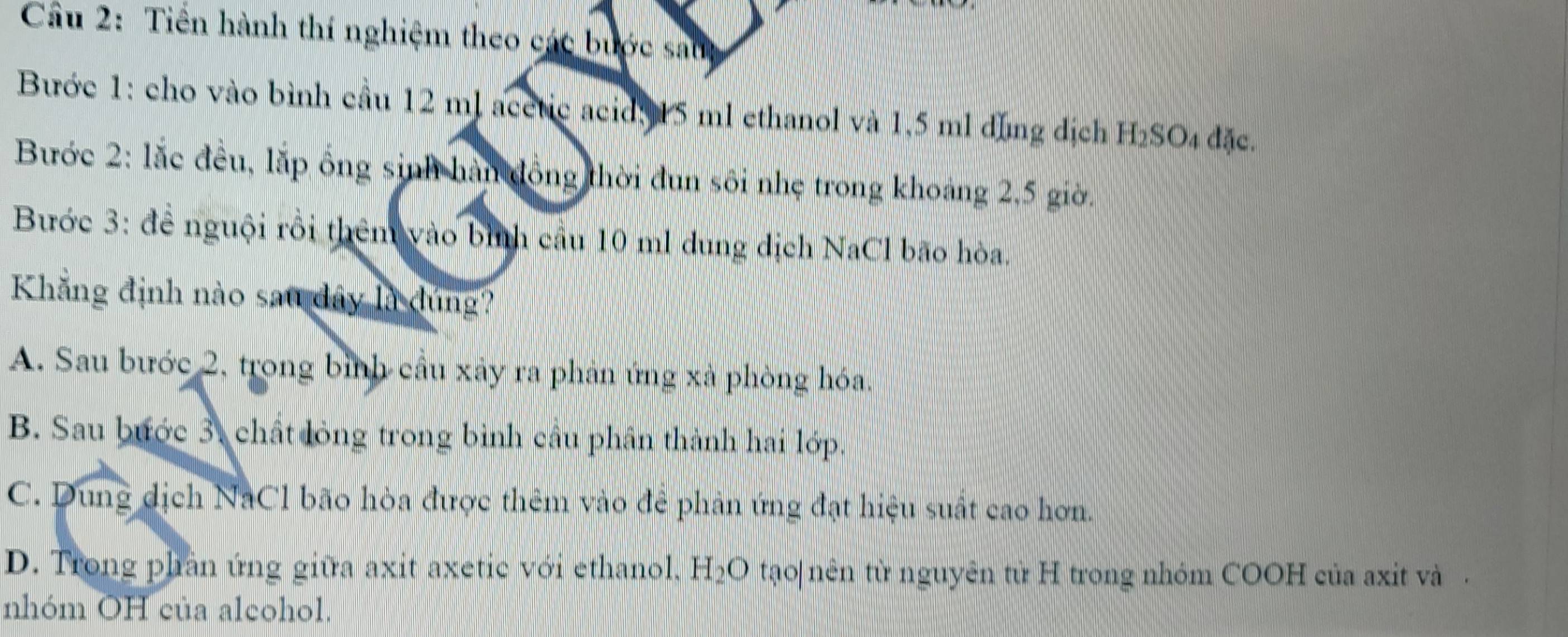 Tiền hành thí nghiệm theo các bước sau
Bước 1: cho vào bình cầu 12 ml acetic acid, 15 ml ethanol và 1,5 ml dùng dịch H₂SO₄ đặc.
Bước 2: lắc đều, lặp ông sinh hàn đồng thời đun sôi nhẹ trong khoảng 2,5 giờ.
Bước 3: để nguội rồi thêm vào bình cầu 10 ml dung dịch NaCl bão hòa.
Khẳng định nào sau dây là đúng?
A. Sau bước 2, trong bình cầu xảy ra phản ứng xà phòng hóa.
B. Sau bước 3, chất lỏng trong bình câu phân thành hai lớp.
C. Dung dịch NaCl bão hòa được thêm vào đẻ phản ứng đạt hiệu suất cao hơn.
D. Trong phần ứng giữa axit axetic với ethanol, H₂O tạo|nên từ nguyên từ H trong nhóm COOH của axit và .
nhóm OH của alcohol.