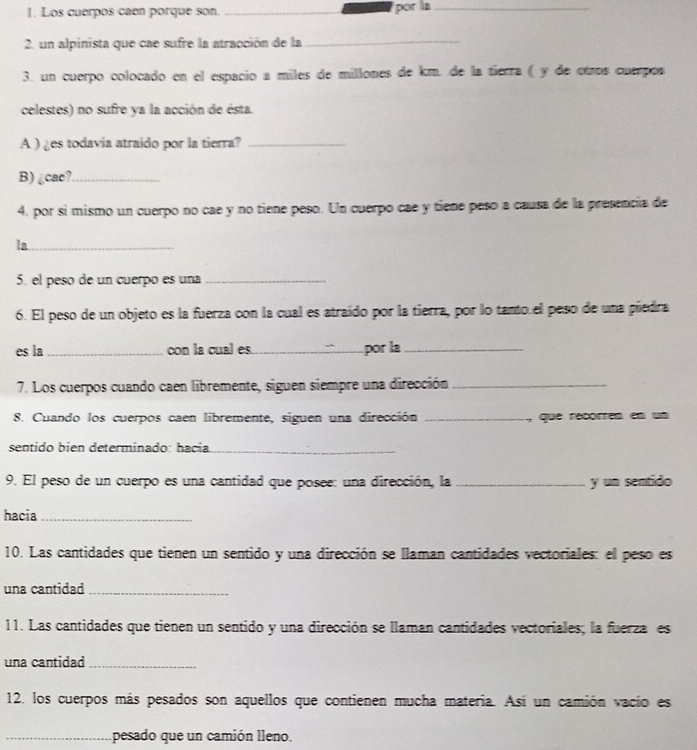 Los cuerpos caen porque son. _por la_ 
2. un alpinista que cae sufre la atracción de la_ 
3. un cuerpo colocado en el espacío a miles de millones de km. de la tierra ( y de otros cuerpos 
celestes) no sufre ya la acción de ésta. 
A ) ¿es todavía atraído por la tierra?_ 
B) ¿cae?_ 
4. por sí mismo un cuerpo no cae y no tiene peso. Un cuerpo cae y tiene peso a causa de la presencía de 
la_ 
5. el peso de un cuerpo es una_ 
6. El peso de un objeto es la fuerza con la cual es atraído por la tierra, por lo tanto.el peso de una piedra 
es la _con la cual es._ por la_ 
7. Los cuerpos cuando caen libremente, siguen siempre una dirección_ 
8. Cuando los cuerpos caen libremente, siguen una dirección _, que recorren en un 
sentido bien determinado: hacia_ 
9. El peso de un cuerpo es una cantidad que posee: una dirección, la _y un sentido 
hacia_ 
10. Las cantidades que tienen un sentido y una dirección se llaman cantidades vectoriales: el peso es 
una cantidad_ 
11. Las cantidades que tienen un sentido y una dirección se llaman cantidades vectoriales; la fuerza es 
una cantidad_ 
12. los cuerpos más pesados son aquellos que contienen mucha materia. Así un camión vacío es 
_pesado que un camión lleno.