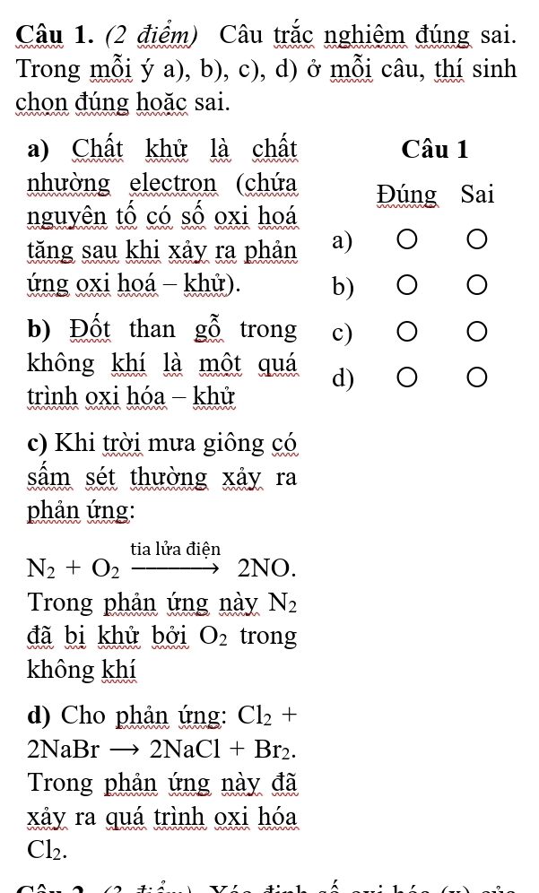 Câu trắc nghiêm đúng sai.
Trong mỗi ý a), b), c), d) ở mỗi câu, thí sinh
chọn đúng hoặc sai.
a) Chất khử là chất Câu 1
nhường electron (chứa Đúng Sai
nguyên tố có số oxi hoá
tăng sau khi xảy ra phản a) O
ứng oxi hoá - khử). b)
b) Đốt than gỗ trong c)
không khí là một quá d) ○
trình oxi hóa - khử
c) Khi trời mưa giông có
sấm sét thường xây ra
phản ứng:
N_2+O_2xrightarrow tialiradien2NO. 
Trong phản ứng này N_2
đã bị khử bởi O_2 trong
không khí
d) Cho phản ứng: Cl_2+
2NaBrto 2NaCl+Br_2. 
Trong phản ứng này đã
xây ra quá trình oxi hóa
Cl_2. 
1 ?