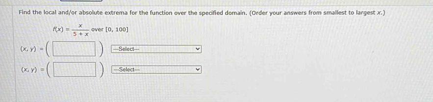 Find the local and/or absolute extrema for the function over the specified domain. (Order your answers from smallest to largest x.)
f(x)= x/5+x  over [0,100]
(x,y)= -==Select===
(x,y)= Select---
