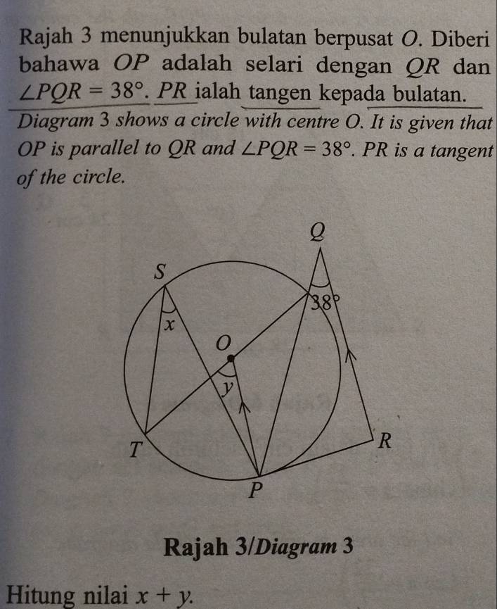 Rajah 3 menunjukkan bulatan berpusat O. Diberi
bahawa OP adalah selari dengan QR dan
∠ PQR=38°. PR ialah tangen kepada bulatan.
Diagram 3 shows a circle with centre O. It is given that
OP is parallel to QR and ∠ PQR=38°. PR is a tangent
of the circle.
Rajah 3/Diagram 3
Hitung nilai x+y.