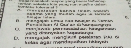 Bagaímanakah respon yang benar terhadap 
teman sekelas kita yang non muslim dalam 4
konteks toleransi ?
P
A. mengatakan bahwa Islam adalah
agama yang mudah agar ia tertarik .
belajar Islam
6.
B. mengajak untuk ikut belajar di Taman
Pendidikan Al Qur'an di kampungnya
C. menjawab permasalahan keagamaan
yang ditanyakan kepadanya
D. mengajak mengikuti pelajaran PAI di
kelas agar mendapatkan hidayah