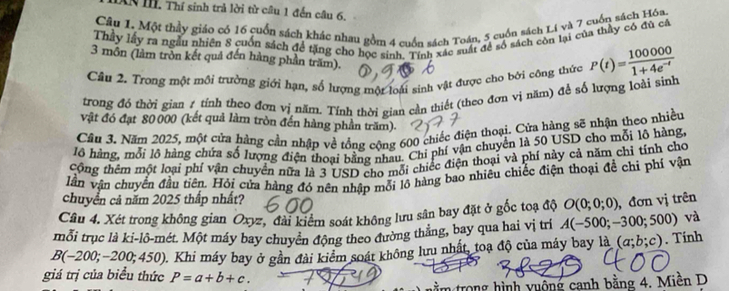 AN H. Thí sinh trả lời từ câu 1 đến câu 6.
Câu 1. Một thầy giáo có 16 cuốn sách khác nhau gồm 4 cuốn sách Toán, 5 cuốu sách Lí và 7 cuốn sách Hóa.
Thầy lấy ra ngẫu nhiên 8 cuốn sách để tặng cho học sinh. Tính xác suất để số sách còn lại của thầy có đù câ
3 môn (làm tròn kết quả đến hàng phần trăm).
Câu 2. Trong một môi trường giới hạn, số lượng một loài sinh vật được cho bởi công thức P(t)= 100000/1+4e^(-t) 
trong đó thời gian 1 tính theo đơn vị năm. Tính thời gian cần thiết (theo đơn vị năm) để số lượng loài sinh
vật đó đạt 80 000 (kết quả làm tròn đến hàng phần trăm).
Câu 3. Năm 2025, một cửa hàng cần nhập về tổng cộng 600 chiếc điện thoại. Cửa hàng sẽ nhận theo nhiều
lô hàng, mỗi lô hàng chứa số lượng điện thoại bằng nhau. Chi phí vận chuyển là 50 USD cho mỗi lô hàng,
Công thêm một loại phí vận chuyển nữa là 3 USD cho mỗi chiếc điện thoại và phí này cả năm chỉ tính cho
lần vận chuyển đầu tiên. Hỏi cửa hàng đó nên nhập mỗi lồ hàng bao nhiêu chiếc điện thoại để chi phí vận
chuyển cả năm 2025 thấp nhất?
Câu 4. Xét trong không gian Oxyz, đài kiểm soát không lưu sân bay đặt ở gốc toạ độ O(0;0;0) , đơn vị trên
mỗi trục là ki-lô-mét. Một máy bay chuyển động theo đường thẳng, bay qua hai vị trì A(-500;-300;500) ) và
B(-200;-200;450) 0. Khi máy bay ở gần đài kiểm soát không lưu nhất, toạ độ của máy bay là (a;b;c). Tính
giá trị của biểu thức P=a+b+c.
im trong hình vuộng canh bằng 4. Miền D