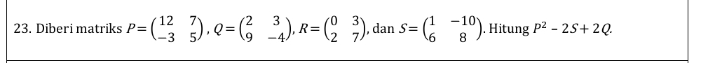 Diberi matriks P=beginpmatrix 12&7 -3&5endpmatrix , Q=beginpmatrix 2&3 9&-4endpmatrix , R=beginpmatrix 0&3 2&7endpmatrix , dan S=beginpmatrix 1&-10 6&8endpmatrix. Hitung P^2-2S+2Q.