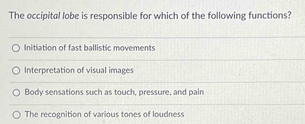 The occipital lobe is responsible for which of the following functions?
Initiation of fast ballistic movements
Interpretation of visual images
Body sensations such as touch, pressure, and pain
The recognition of various tones of loudness