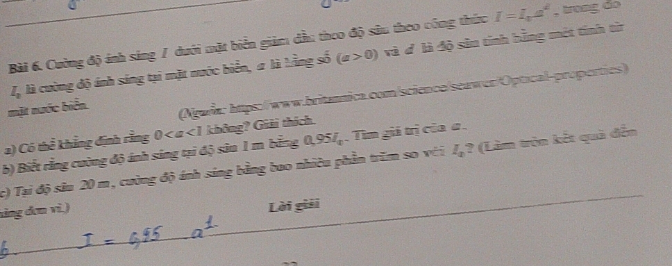 Cường độ ánh sáng / dưới mặt biển giảm dầu theo độ sâu theo công thức I=I_aa^2 , trong đo
I_2 là cường độ ánh sáng tại mặt nước biển, # là Lằng số (a>0) và đ là độ sân tính bằng mét tính từr 
mặt nước biển. 
(Ngwin: https://www.britannica.com/science/seawer/Optical-properties) 
2) Có thể khẳng định rằng 0 không? Giải thích. 
b) Biết rằng cường độ ảnh sáng tại độ sâu 1 m bằng 0,957_0. .Tìm giả trị của α. 
c) Tại độ sâu 20 m, cường độ ánh sáng bằng bao nhiêu phần trăm so với I_a^ (Làm tròn kết quả đễn 
tảng đơn vì.) 
Lời giải
