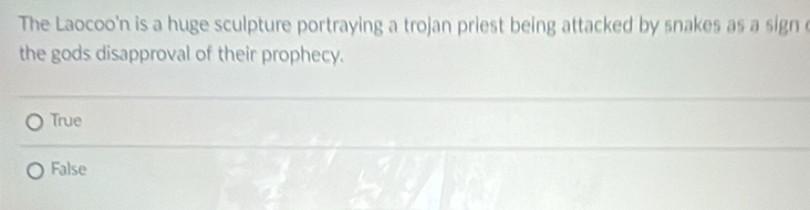 The Laocoo'n is a huge sculpture portraying a trojan priest being attacked by snakes as a sign e
the gods disapproval of their prophecy.
True
False
