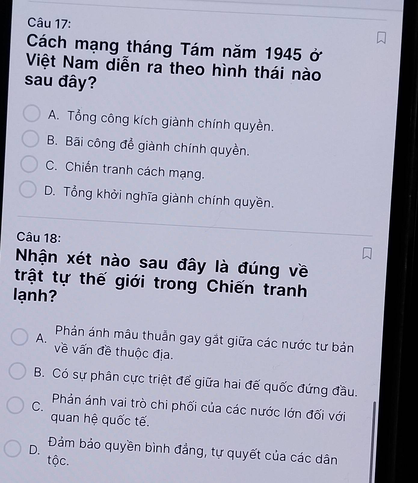 Cách mạng tháng Tám năm 1945 ở
Việt Nam diễn ra theo hình thái nào
sau đây?
A. Tổng công kích giành chính quyền.
B. Bãi công để giành chính quyền.
C. Chiến tranh cách mạng.
D. Tổng khởi nghĩa giành chính quyền.
Câu 18:
Nhận xét nào sau đây là đúng về
trật tự thế giới trong Chiến tranh
ạnh
A.
Phản ánh mâu thuẫn gay gắt giữa các nước tư bản
về vấn đề thuộc địa.
B. Có sự phân cực triệt để giữa hai đế quốc đứng đầu.
C.
Phản ánh vai trò chi phối của các nước lớn đối với
quan hệ quốc tế.
D. Đảm bảo quyền bình đẳng, tự quyết của các dân
tộc.