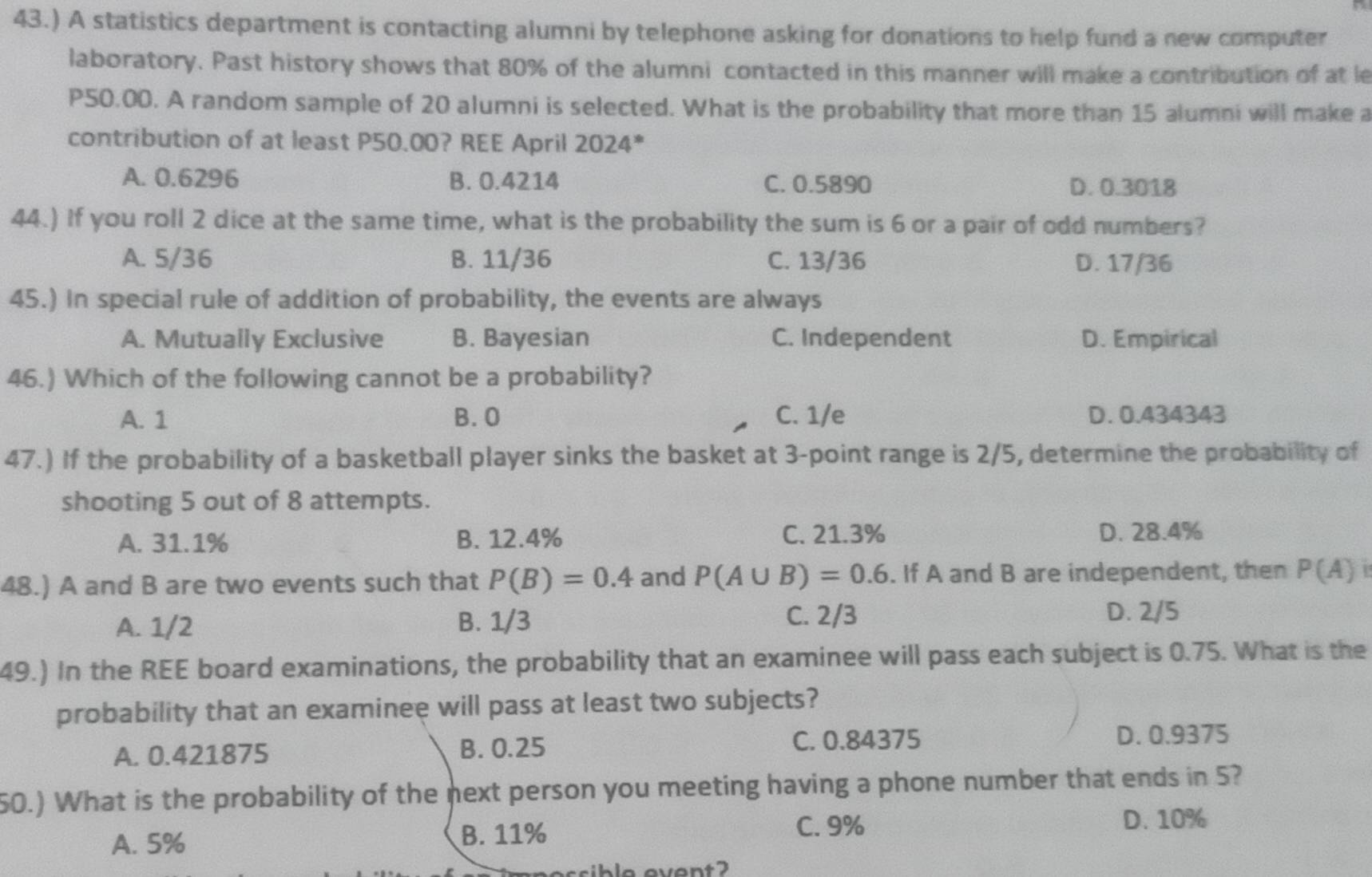 43.) A statistics department is contacting alumni by telephone asking for donations to help fund a new computer
laboratory. Past history shows that 80% of the alumni contacted in this manner will make a contribution of at le
P50.00. A random sample of 20 alumni is selected. What is the probability that more than 15 alumni will make a
contribution of at least P50.00? REE April 2024*
A. 0.6296 B. 0.4214 C. 0.5890 D. 0.3018
44.) If you roll 2 dice at the same time, what is the probability the sum is 6 or a pair of odd numbers?
A. 5/36 B. 11/36 C. 13/36 D. 17/36
45.) In special rule of addition of probability, the events are always
A. Mutually Exclusive B. Bayesian C. Independent D. Empirical
46.) Which of the following cannot be a probability?
A. 1 B. O C. 1/e D. 0.434343
47.) If the probability of a basketball player sinks the basket at 3 -point range is 2/5, determine the probability of
shooting 5 out of 8 attempts.
A. 31.1% B. 12.4% C. 21.3% D. 28.4%
48.) A and B are two events such that P(B)=0.4 and P(A∪ B)=0.6. If A and B are independent, then P(A)
A. 1/2 B. 1/3
C. 2/3 D. 2/5
49.) In the REE board examinations, the probability that an examinee will pass each subject is 0.75. What is the
probability that an examinee will pass at least two subjects?
A. 0.421875 B. 0.25 C. 0.84375 D. 0.9375
50.) What is the probability of the next person you meeting having a phone number that ends in 5?
A. 5% B. 11%
C. 9% D. 10%
ible event 2