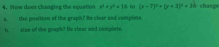 How does changing the equation x^2+y^2=16 to (x-7)^2+(y+3)^2=36 change
a. the position of the graph? Be clear and complete.
b. size of the graph? Be clear and complete.