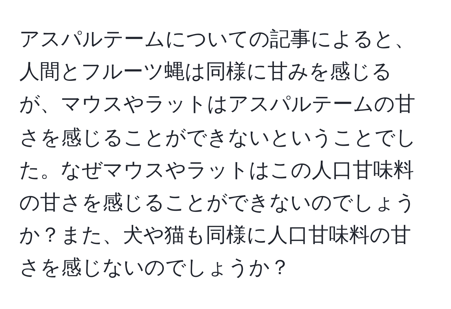 アスパルテームについての記事によると、人間とフルーツ蝿は同様に甘みを感じるが、マウスやラットはアスパルテームの甘さを感じることができないということでした。なぜマウスやラットはこの人口甘味料の甘さを感じることができないのでしょうか？また、犬や猫も同様に人口甘味料の甘さを感じないのでしょうか？