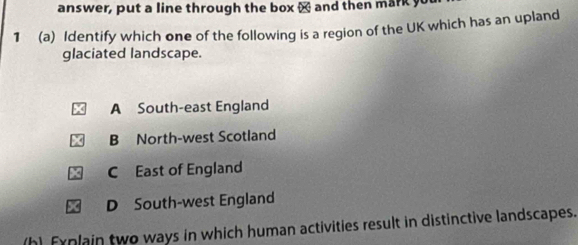 answer, put a line through the box x and then mark y
1 (a) Identify which one of the following is a region of the UK which has an upland
glaciated landscape.
A South-east England
B North-west Scotland
C East of England
D South-west England
h) Fynlain two ways in which human activities result in distinctive landscapes.