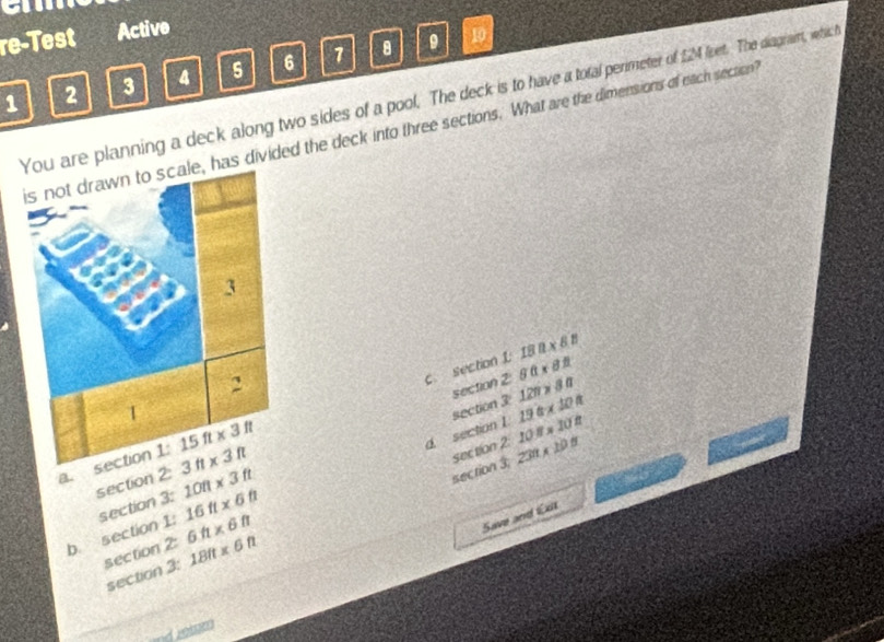 re-Test Active
2 3 4 5 6 1 8 9 10
1 ou are planning a deck along two sides of a pool. The deck is to have a total perimeter of SM lieet. The diagram, which
has divided the deck into three sections. What are the dimensions of each section?
csection 1 80* 82 18|1* 88
section 2 120* 80
section 3 19a* 10a
16ft* 6ft d. section I. 10.8* 10.8
a. section 1:
section 2:
section 3; section 2. 231* 108
b. section 1: section 3: 10ft* 3ft
section 2: 6ft* 6ft
Save and Exit
section 3: 18ft* 6ft
nd leaen