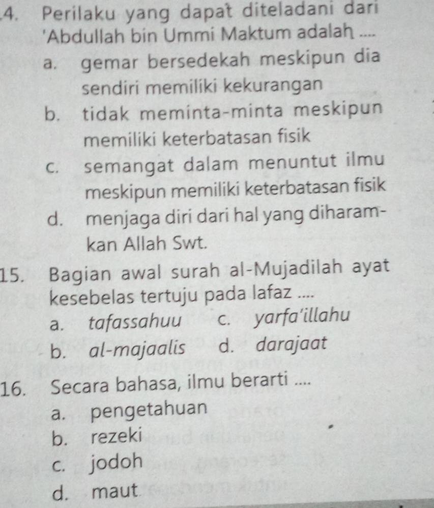 .4. Perilaku yang dapat diteladani dari
'Abdullah bin Ummi Maktum adalah ....
a. gemar bersedekah meskipun dia
sendiri memiliki kekurangan
b. tidak meminta-minta meskipun
memiliki keterbatasan fisik
c. semangat dalam menuntut ilmu
meskipun memiliki keterbatasan fisik
d. menjaga diri dari hal yang diharam-
kan Allah Swt.
15. Bagian awal surah al-Mujadilah ayat
kesebelas tertuju pada lafaz ....
a. tafassahuu c. yarfa’illahu
b. al-majaalis d. darajaat
16. Secara bahasa, ilmu berarti ....
a. pengetahuan
b. rezeki
c. jodoh
d. maut