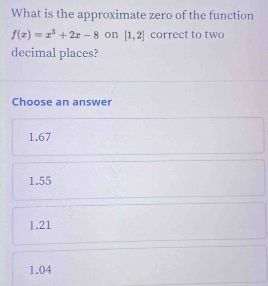 What is the approximate zero of the function
f(x)=x^3+2x-8 on [1,2] correct to two
decimal places?
Choose an answer
1.67
1.55
1.21
1.04