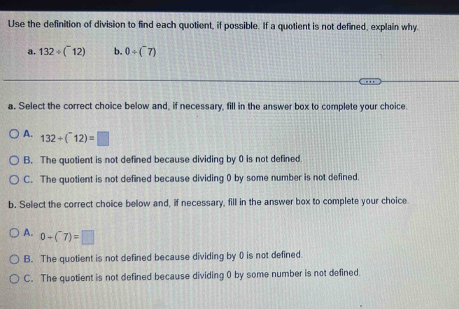 Use the definition of division to find each quotient, if possible. If a quotient is not defined, explain why.
a. 132/ (^-12) b. 0/ (^-7)
a. Select the correct choice below and, if necessary, fill in the answer box to complete your choice.
A. 132/ (^-12)=□
B. The quotient is not defined because dividing by 0 is not defined.
C. The quotient is not defined because dividing 0 by some number is not defined.
b. Select the correct choice below and, if necessary, fill in the answer box to complete your choice.
A. 0/ (^-7)=□
B. The quotient is not defined because dividing by 0 is not defined.
C. The quotient is not defined because dividing 0 by some number is not defined.