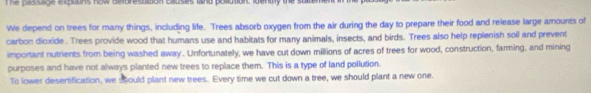 The passage explins now deforestation causes land polution, identy the s 
We depend on trees for many things, including life. Trees absorb oxygen from the air during the day to prepare their food and release large amounts of 
carbon dioxide . Trees provide wood that humans use and habitats for many animals, insects, and birds. Trees also help replenish soil and prevent 
important nutrients from being washed away . Unfortunately, we have cut down millions of acres of trees for wood, construction, farming, and mining 
purposes and have not always planted new trees to replace them. This is a type of land pollution. 
To lower desertification, we stould plant new trees. Every time we cut down a tree, we should plant a new one.